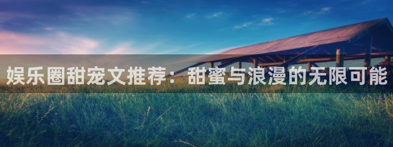 壹号电子娱乐app下载最新版：娱乐圈甜宠文推荐：甜蜜与浪漫的无限可能