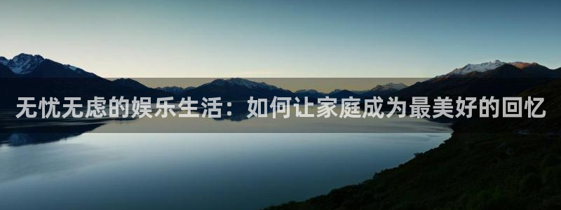 壹号平台娱乐：无忧无虑的娱乐生活：如何让家庭成为最美好的回忆