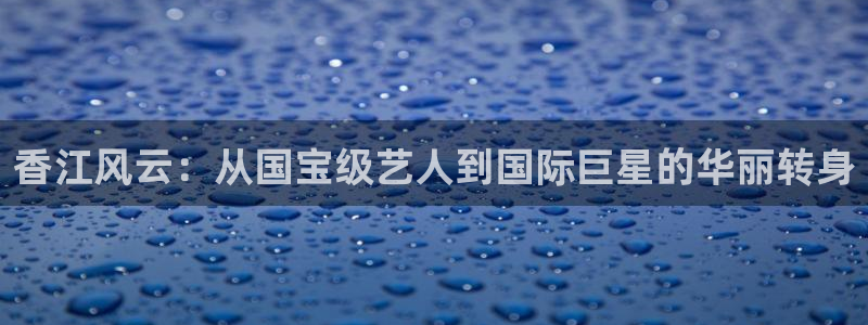 旺财28app下载官网：香江风云：从国宝级艺人到国际巨星的华丽转身