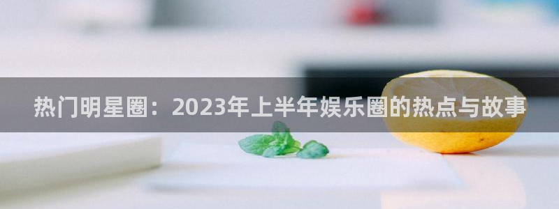 旺财28能退款吗：热门明星圈：2023年上半年娱乐圈的热点与故事